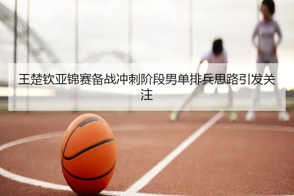 王楚钦亚锦赛备战冲刺阶段男单排兵思路引发关注