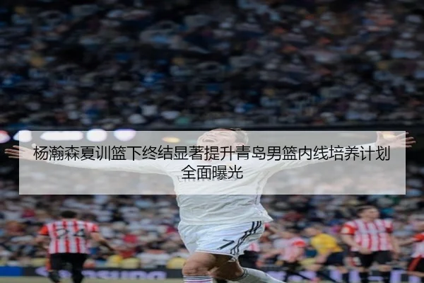 杨瀚森夏训篮下终结显著提升青岛男篮内线培养计划全面曝光